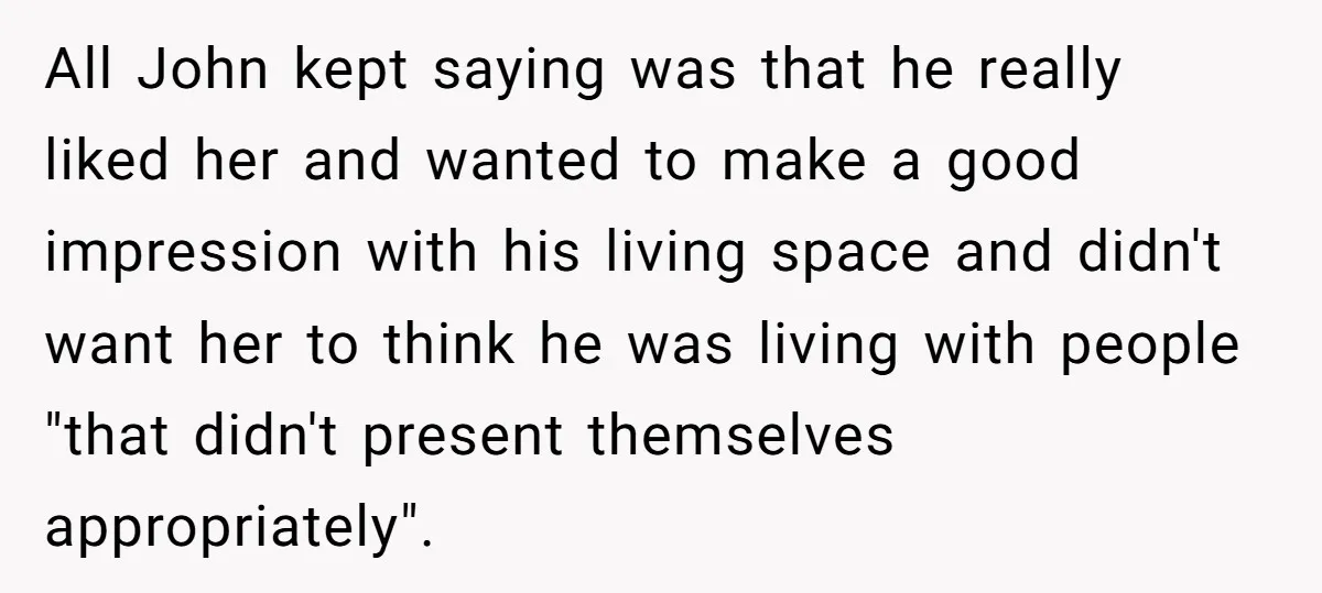 All John kept saying was that he really liked her and wanted to make a good impression with his living space and didn't want her to think he was living...