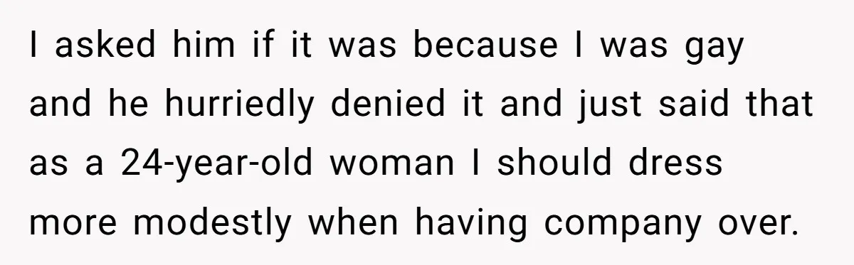I asked him if it was because I was gay and he hurriedly denied it and just said that as a 24-year-old woman I should dress more modestly when having...
