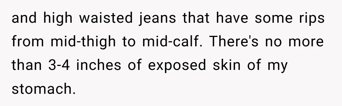 and high waisted jeans that have some rips from mid-thigh to mid-calf. There's no more than 3-4 inches of exposed skin of my stomach.