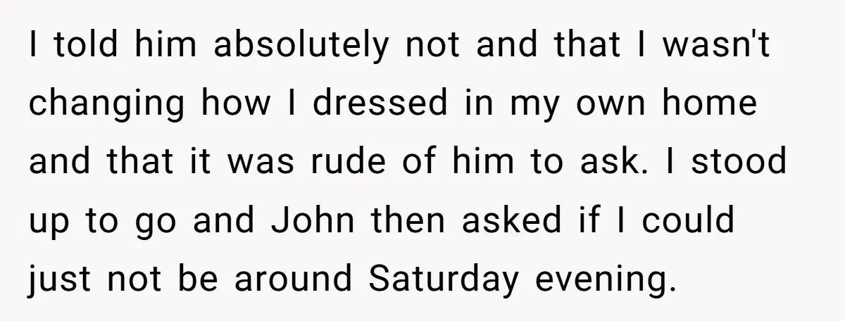 I told him absolutely not and that I wasn't changing how I dressed in my own home and that it was rude of him to ask. I stood up to...