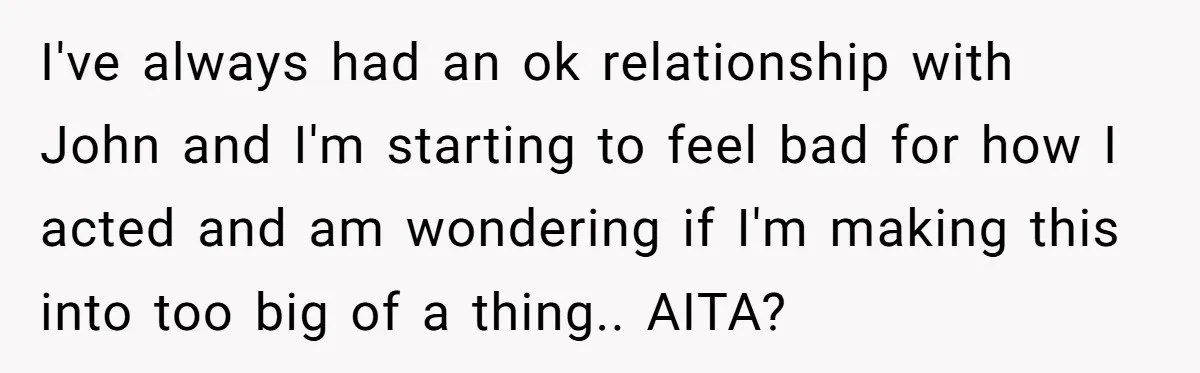 I've always had an ok relationship with John and I'm starting to feel bad for how I acted and am wondering if I'm making this into too big of a...