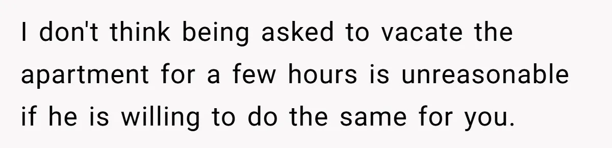 I don't think being asked to vacate the apartment for a few hours is unreasonable if he is willing to do the same for you.