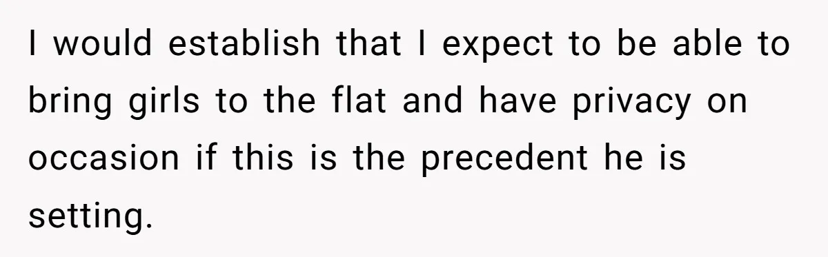 I would establish that I expect to be able to bring girls to the flat and have privacy on occasion if this is the precedent he is setting.