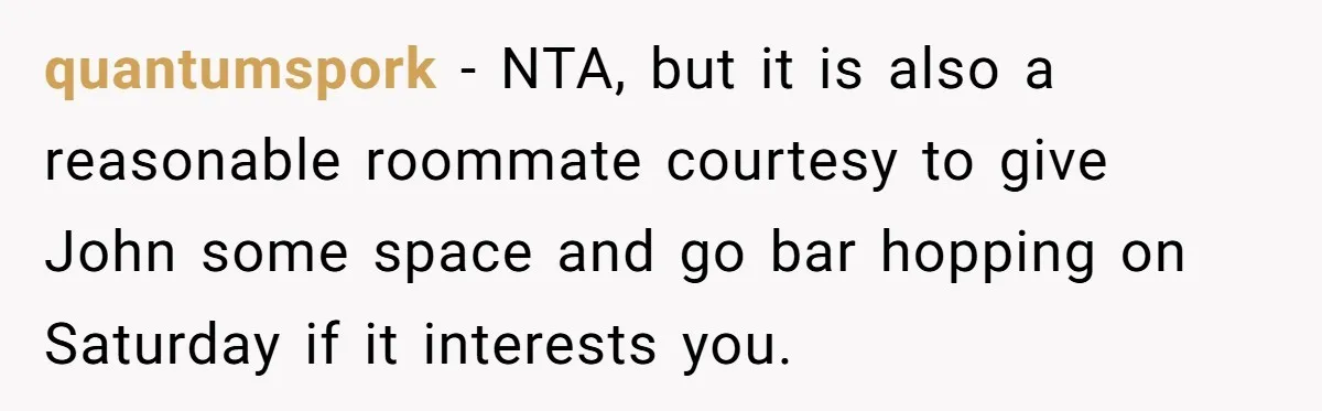 quantumspork − NTA, but it is also a reasonable roommate courtesy to give John some space and go bar hopping on Saturday if it interests you.