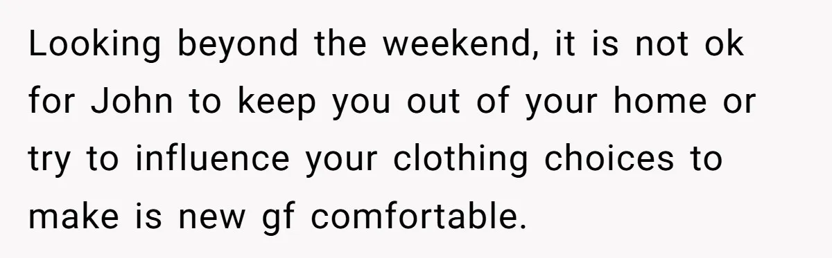 Looking beyond the weekend, it is not ok for John to keep you out of your home or try to influence your clothing choices to make is new gf comfortable.