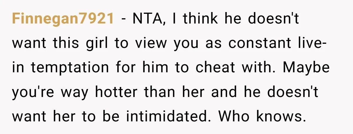 Finnegan7921 − NTA, I think he doesn't want this girl to view you as constant live-in temptation for him to cheat with. Maybe you're way hotter than her and he...