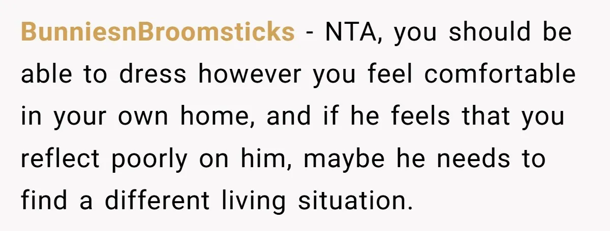 BunniesnBroomsticks − NTA, you should be able to dress however you feel comfortable in your own home, and if he feels that you reflect poorly on him, maybe he needs...