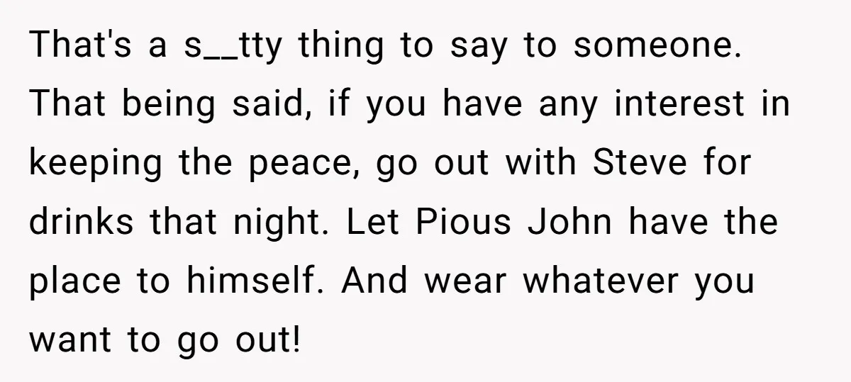 That's a s__tty thing to say to someone. That being said, if you have any interest in keeping the peace, go out with Steve for drinks that night. Let Pious...