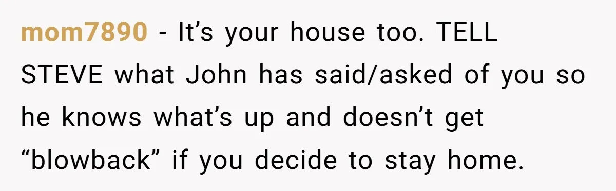 mom7890 − It’s your house too. TELL STEVE what John has said/asked of you so he knows what’s up and doesn’t get “blowback” if you decide to stay home.
