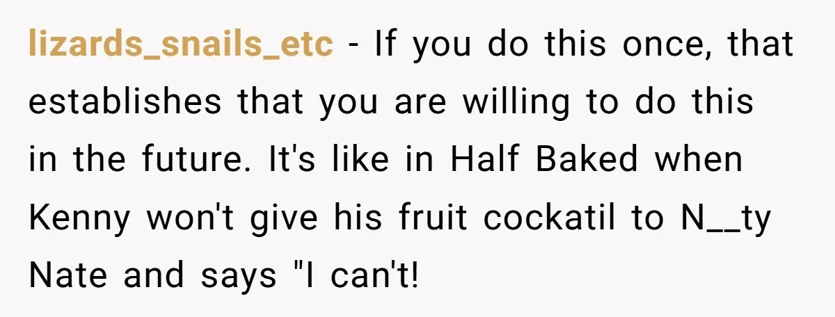 lizards_snails_etc − If you do this once, that establishes that you are willing to do this in the future. It's like in Half Baked when Kenny won't give his fruit...