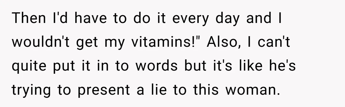 Then I'd have to do it every day and I wouldn't get my vitamins!" Also, I can't quite put it in to words but it's like he's trying to present...