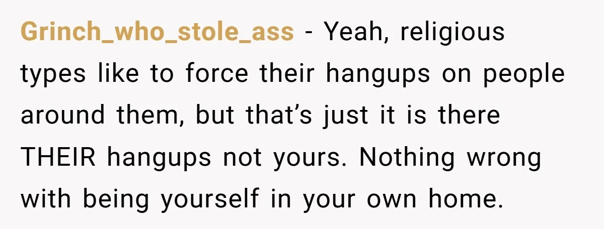 Grinch_who_stole_ass − Yeah, religious types like to force their hangups on people around them, but that’s just it is there THEIR hangups not yours. Nothing wrong with being yourself in...