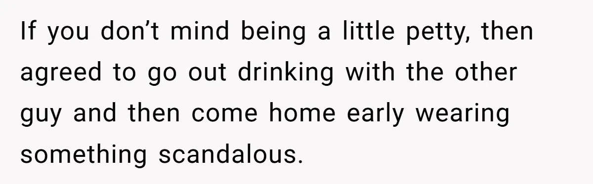 If you don’t mind being a little petty, then agreed to go out drinking with the other guy and then come home early wearing something scandalous.