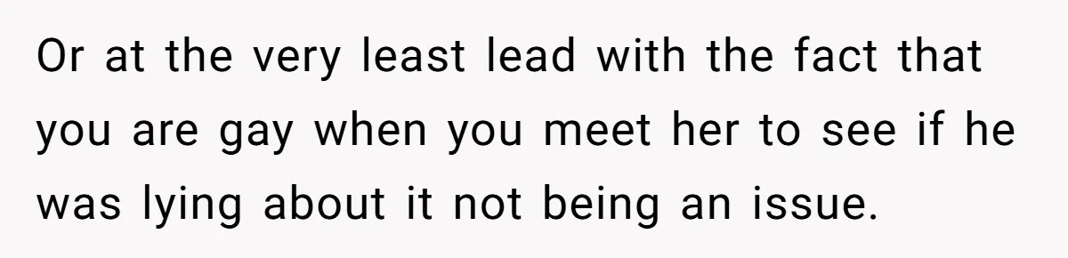 Or at the very least lead with the fact that you are gay when you meet her to see if he was lying about it not being an issue.