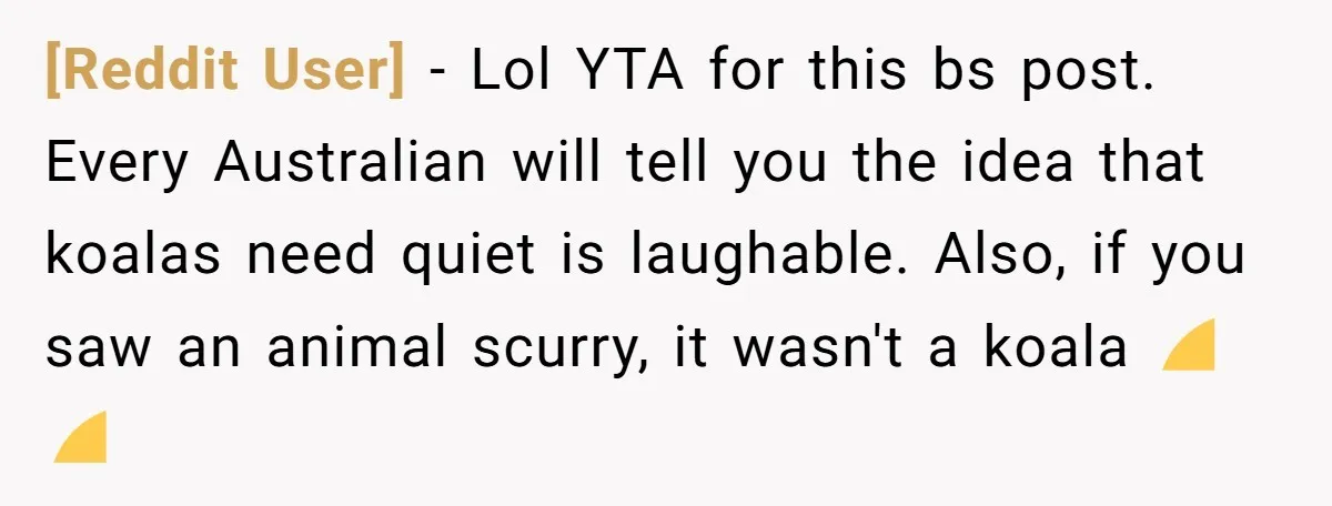[Reddit User] − Lol YTA for this bs post. Every Australian will tell you the idea that koalas need quiet is laughable. Also, if you saw an animal scurry, it...
