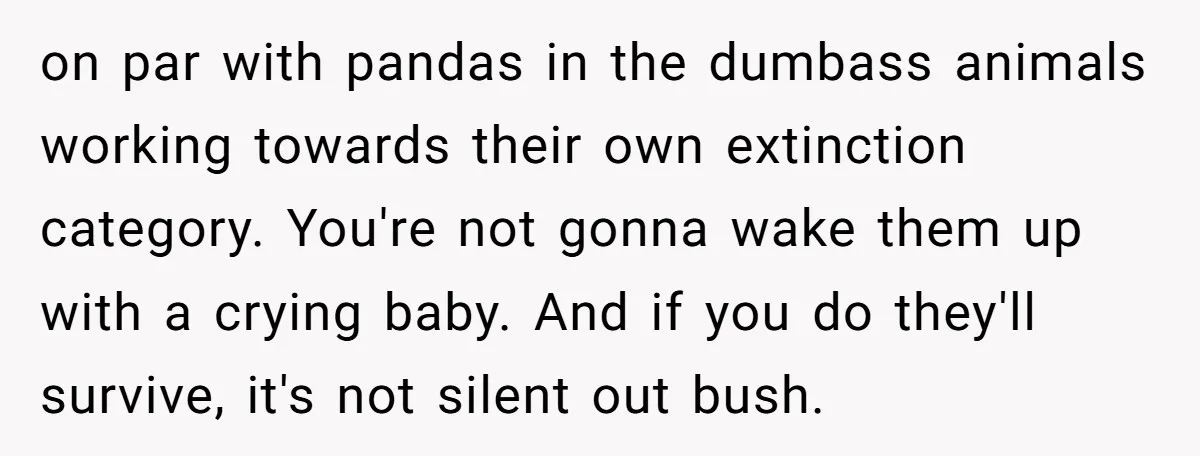 on par with pandas in the dumbass animals working towards their own extinction category. You're not gonna wake them up with a crying baby. And if you do they'll survive,...