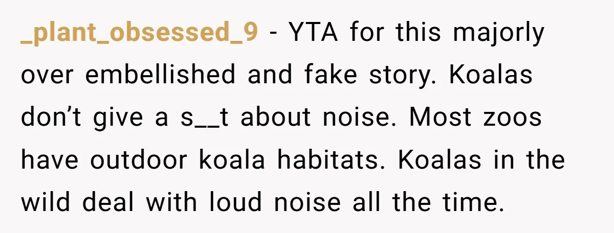 _plant_obsessed_9 − YTA for this majorly over embellished and fake story. Koalas don’t give a s__t about noise. Most zoos have outdoor koala habitats. Koalas in the wild deal with...