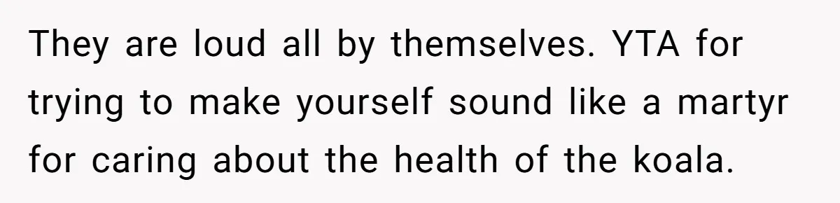 They are loud all by themselves. YTA for trying to make yourself sound like a martyr for caring about the health of the koala.