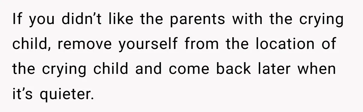 If you didn’t like the parents with the crying child, remove yourself from the location of the crying child and come back later when it’s quieter.