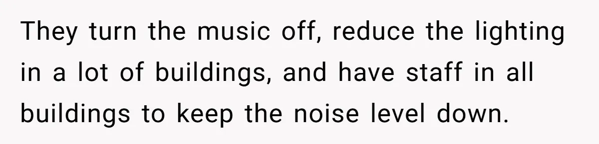 They turn the music off, reduce the lighting in a lot of buildings, and have staff in all buildings to keep the noise level down.