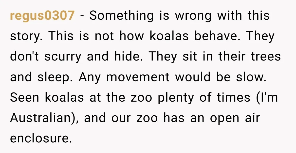 regus0307 − Something is wrong with this story. This is not how koalas behave. They don't scurry and hide. They sit in their trees and sleep. Any movement would be...