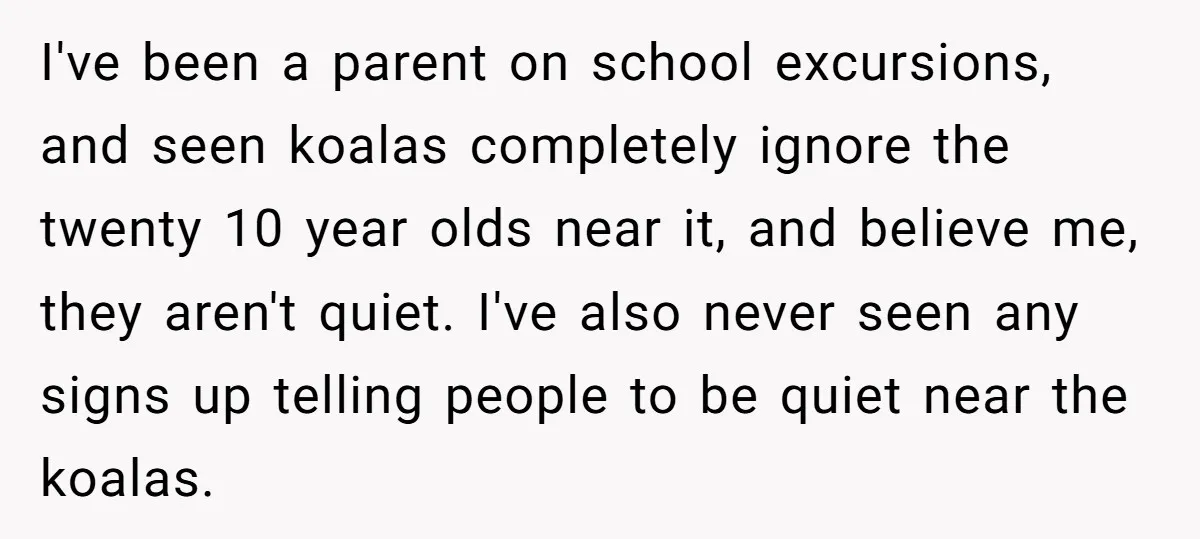I've been a parent on school excursions, and seen koalas completely ignore the twenty 10 year olds near it, and believe me, they aren't quiet. I've also never seen any...