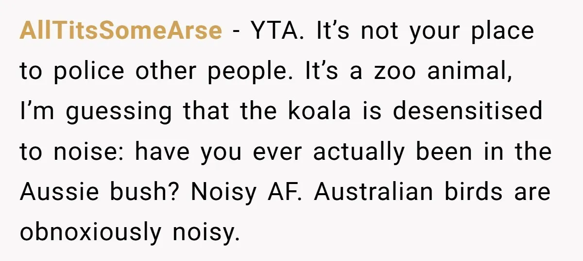 AllTitsSomeArse − YTA. It’s not your place to police other people. It’s a zoo animal, I’m guessing that the koala is desensitised to noise: have you ever actually been in...