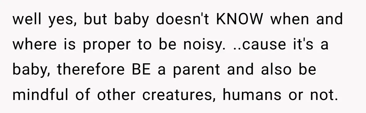 well yes, but baby doesn't KNOW when and where is proper to be noisy. ..cause it's a baby, therefore BE a parent and also be mindful of other creatures, humans...