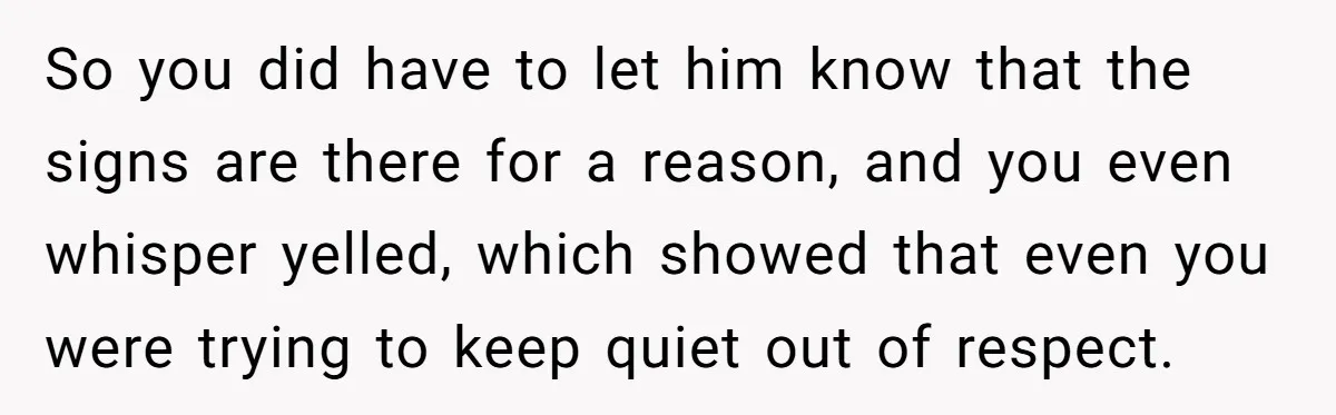 So you did have to let him know that the signs are there for a reason, and you even whisper yelled, which showed that even you were trying to keep...