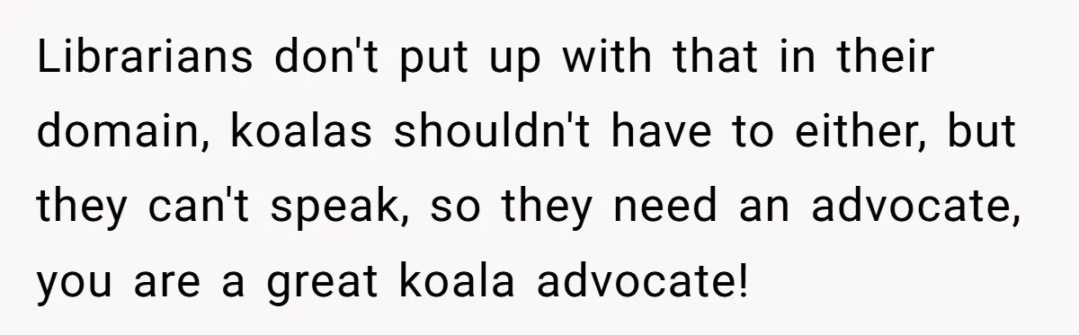 Librarians don't put up with that in their domain, koalas shouldn't have to either, but they can't speak, so they need an advocate, you are a great koala advocate!