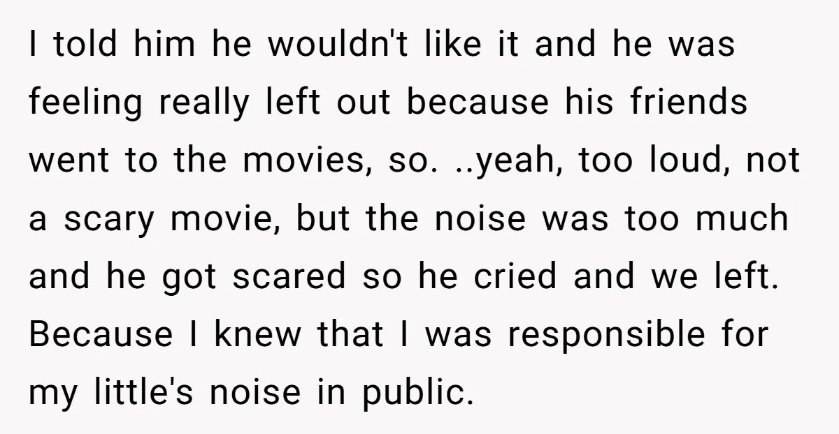 I told him he wouldn't like it and he was feeling really left out because his friends went to the movies, so. ..yeah, too loud, not a scary movie, but...