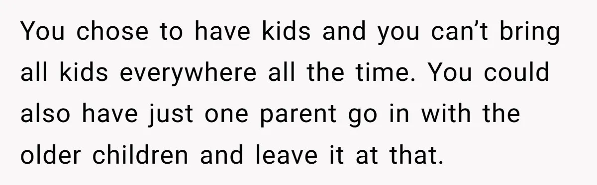 You chose to have kids and you can’t bring all kids everywhere all the time. You could also have just one parent go in with the older children and leave...