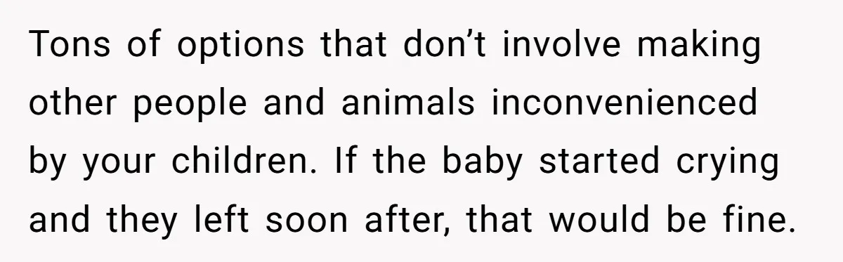 Tons of options that don’t involve making other people and animals inconvenienced by your children. If the baby started crying and they left soon after, that would be fine.