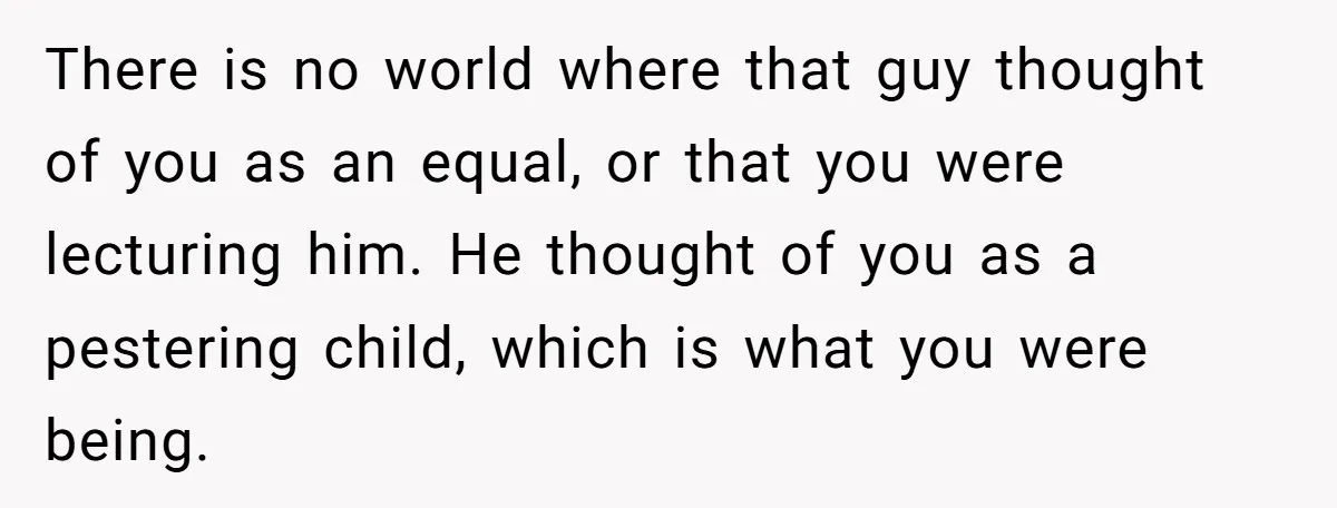 There is no world where that guy thought of you as an equal, or that you were lecturing him. He thought of you as a pestering child, which is what...