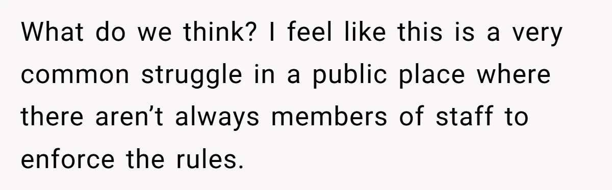 What do we think? I feel like this is a very common struggle in a public place where there aren’t always members of staff to enforce the rules.