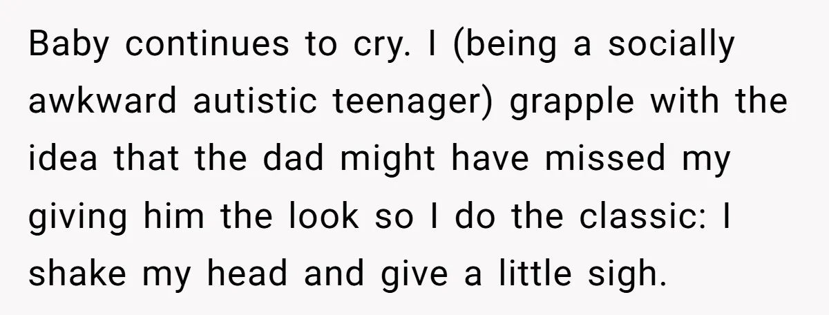 Baby continues to cry. I (being a socially awkward autistic teenager) grapple with the idea that the dad might have missed my giving him the look so I do the...