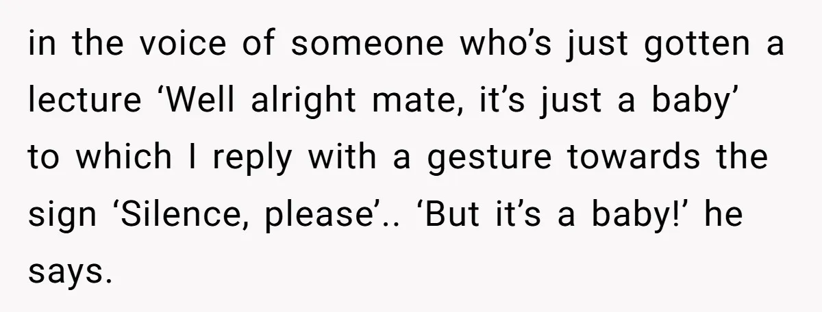 in the voice of someone who’s just gotten a lecture ‘Well alright mate, it’s just a baby’ to which I reply with a gesture towards the sign ‘Silence, please’.. ‘But...