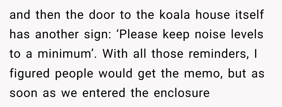 and then the door to the koala house itself has another sign: ‘Please keep noise levels to a minimum’. With all those reminders, I figured people would get the memo,...