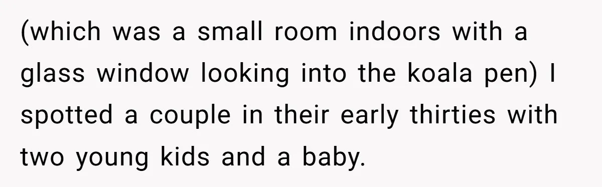 (which was a small room indoors with a glass window looking into the koala pen) I spotted a couple in their early thirties with two young kids and a baby.