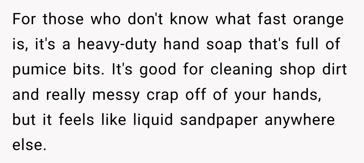 For those who don't know what fast orange is, it's a heavy-duty hand soap that's full of pumice bits. It's good for cleaning shop dirt and really messy crap off...