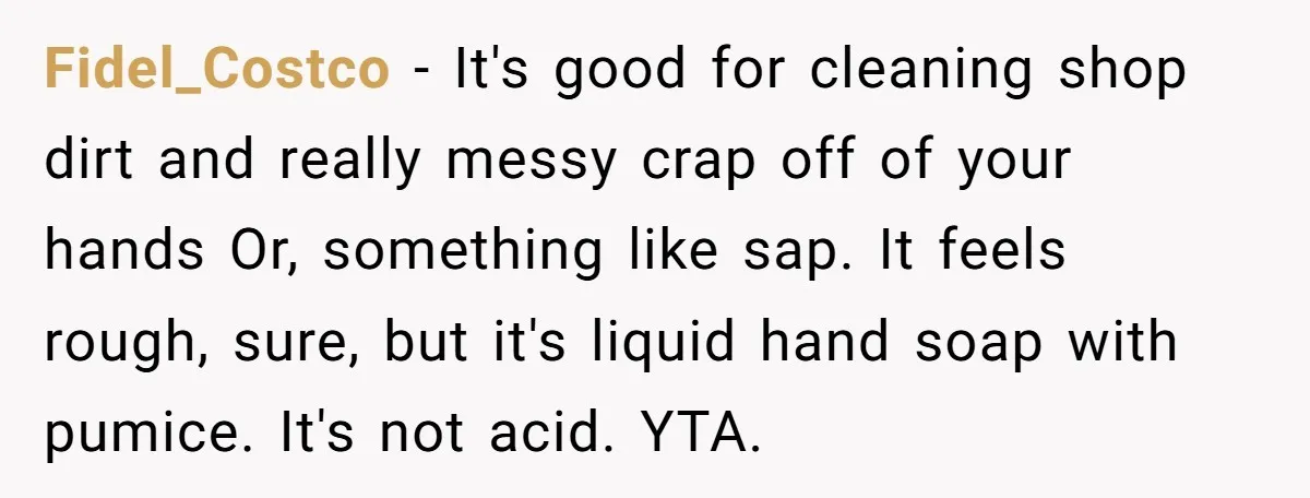Fidel_Costco − It's good for cleaning shop dirt and really messy crap off of your hands Or, something like sap. It feels rough, sure, but it's liquid hand soap with...