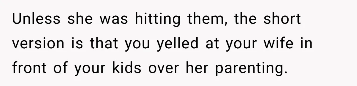 Unless she was hitting them, the short version is that you yelled at your wife in front of your kids over her parenting.