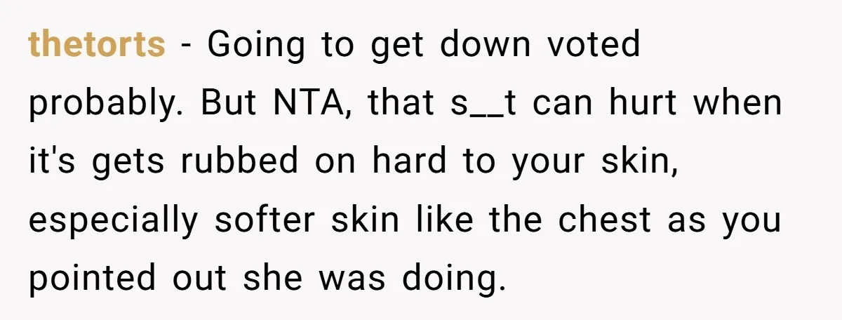 thetorts − Going to get down voted probably. But NTA, that s__t can hurt when it's gets rubbed on hard to your skin, especially softer skin like the chest as...