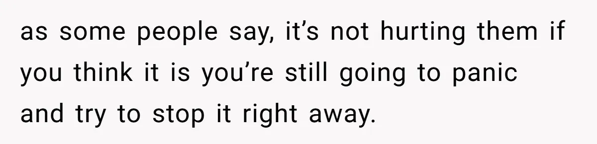 as some people say, it’s not hurting them if you think it is you’re still going to panic and try to stop it right away.