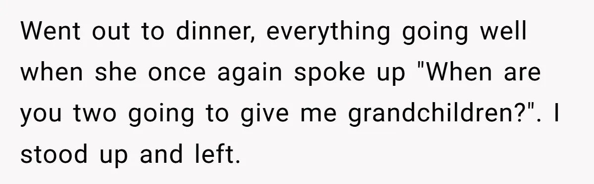 Went out to dinner, everything going well when she once again spoke up "When are you two going to give me grandchildren?". I stood up and left.