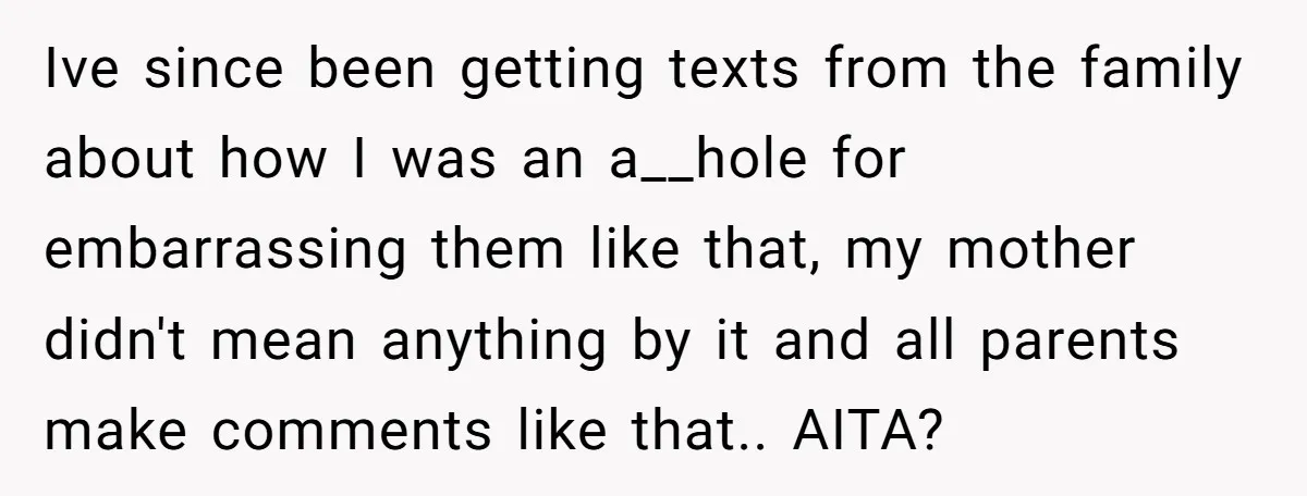 Ive since been getting texts from the family about how I was an a__hole for embarrassing them like that, my mother didn't mean anything by it and all parents make...