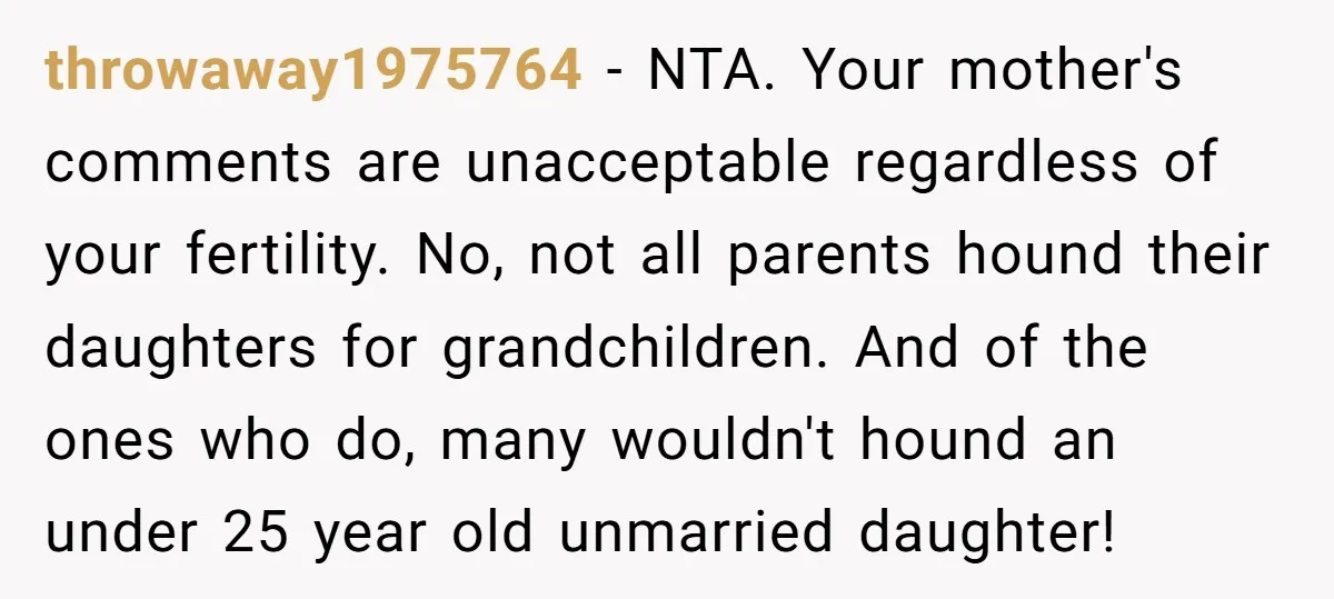 throwaway1975764 − NTA. Your mother's comments are unacceptable regardless of your fertility. No, not all parents hound their daughters for grandchildren. And of the ones who do, many wouldn't hound...