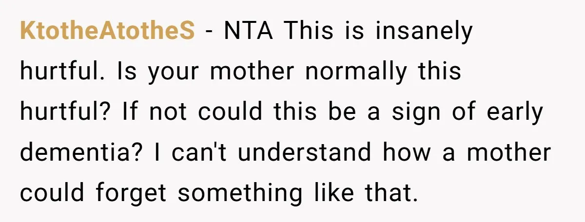 KtotheAtotheS − NTA This is insanely hurtful. Is your mother normally this hurtful? If not could this be a sign of early dementia? I can't understand how a mother could...