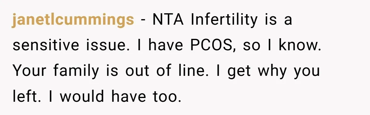janetlcummings − NTA Infertility is a sensitive issue. I have PCOS, so I know. Your family is out of line. I get why you left. I would have too.