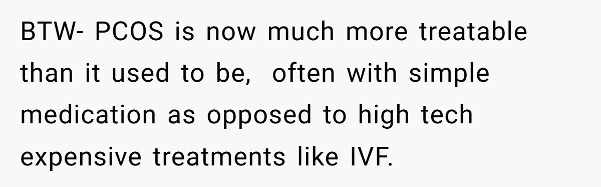 BTW- PCOS is now much more treatable than it used to be, often with simple medication as opposed to high tech expensive treatments like IVF.